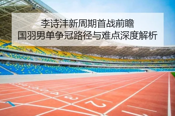 李诗沣新周期首战前瞻 国羽男单争冠路径与难点深度解析